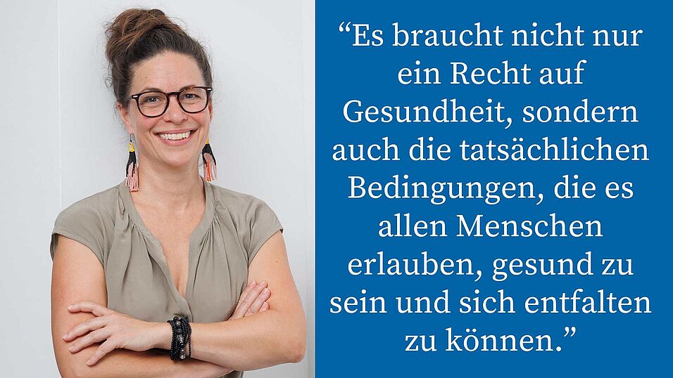 Porträt Janina Kehr mit Zitat: “Es braucht nicht nur ein Recht auf Gesundheit, sondern auch die tatsächlichen Bedingungen, die es allen Menschen erlauben, gesund zu sein und sich entfalten zu können.”